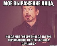 Моё выражение лица, когда мне говорят:Когда ты уже перестанешь своего Баскова слушать?