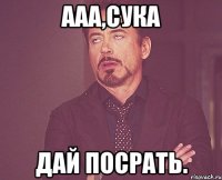 Ааа,сука дай посрать.