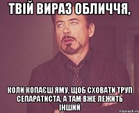 ТВІЙ ВИРАЗ ОБЛИЧЧЯ, КОЛИ КОПАЄШ ЯМУ, ЩОБ СХОВАТИ ТРУП СЕПАРАТИСТА, А ТАМ ВЖЕ ЛЕЖИТЬ ІНШИЙ