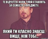 Те відчуття, коли тупій ставлять за семестр з предмету, який ти класно знаєш, вище, ніж тобі...