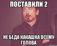 поставили 2 не беда какашка всему голова