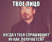 Твое лицо когда у тебя спрашивают Ну как, получается?