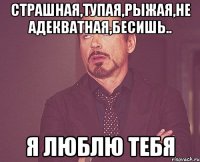 Страшная,тупая,рыжая,не адекватная,бесишь.. Я люблю тебя