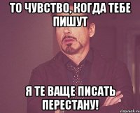 то чувство, когда тебе пишут я те ваще писать перестану!