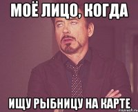 МОЁ ЛИЦО, КОГДА ИЩУ РЫБНИЦУ НА КАРТЕ