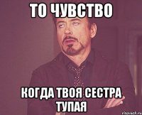 То чувство когда твоя сестра тупая