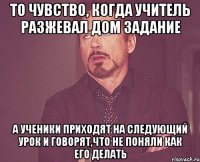 То чувство, когда учитель разжевал дом задание А ученики приходят на следующий урок и говорят,что не поняли как его делать