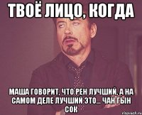 твоё лицо, когда Маша говорит, что Рен лучший, а на самом деле лучший это... Чан Гын Сок