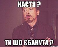 Настя ? Ти шо єбанута ?