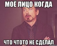 Моё лицо когда что чтото не сделал