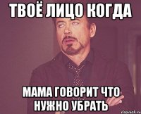 твоё лицо когда мама говорит что нужно убрать