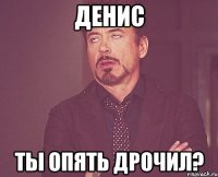 ДЕНИС ТЫ ОПЯТЬ ДРОЧИЛ?