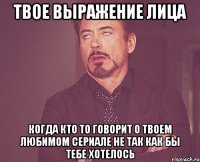 Твое выражение лица когда кто то говорит о твоем любимом сериале не так как бы тебе хотелось