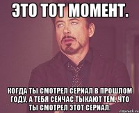 это тот момент. Когда ты смотрел сериал в прошлом году, а тебя сейчас тыкают тем, что ты смотрел этот сериал.