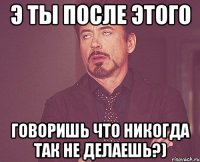 э ты после этого говоришь что никогда так не делаешь?)