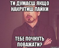 Ти думаєш якщо накрутиш лайки тебе почнуть поважати?