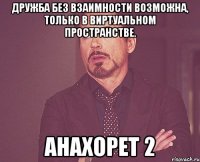 Дружба без взаимности возможна, только в виртуальном пространстве. Анахорет 2