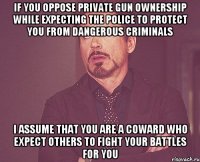 IF YOU OPPOSE PRIVATE GUN OWNERSHIP WHILE EXPECTING THE POLICE TO PROTECT YOU FROM DANGEROUS CRIMINALS I ASSUME THAT YOU ARE A COWARD WHO EXPECT OTHERS TO FIGHT YOUR BATTLES FOR YOU