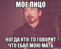 МОЕ ЛИЦО КОГДА КТО-ТО ГОВОРИТ ЧТО ЕБАЛ МОЮ МАТЬ