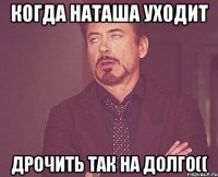 когда Наташа уходит дрочить так на долго((