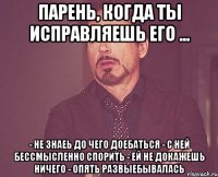 Парень, когда ты исправляешь его ... - Не знаеь до чего доебаться - С ней бессмысленно спорить - Ей не докажешь ничего - Опять развыебывалась