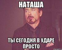 Наташа ты сегодня в ударе просто