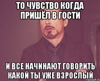 То чувство когда пришёл в гости И все начинают говорить какой ты уже взрослый