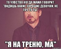 То чувство когда мама говорит: "видишь какие хорошие девочки, не точ то ты" "я на треню, ма"