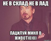 не в склад не в лад пацилуй миня в живот)0)0)