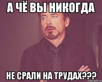 а чё вы никогда не срали на трудах???