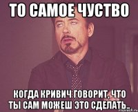 То самое чуство Когда кривич говорит, что ты сам можеш это сделать..