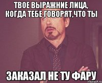 Твое выражние лица, когда тебе говорят,что ты заказал не ту фару