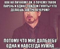 Как на личном? Ой, а почему такой парень и один? Пойдем гулять? Что делаешь завтра вечером? Потому что мне долбоебу одна и навсегда нужна