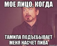 Мое лицо, когда Тамила подъебывает меня насчет пива