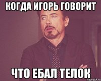 Когда Игорь говорит Что ебал телок