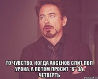  То чувство, когда Аксенов спит пол урока, а потом просит "6" за четверть