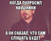 Когда попросил наушники А он сказал, что сам слушать будет