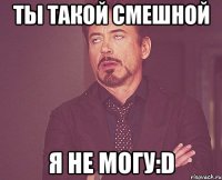 ТЫ ТАКОЙ СМЕШНОЙ Я НЕ МОГУ:D