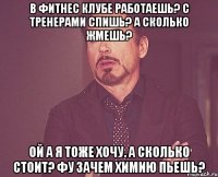 в фитнес клубе работаешь? с тренерами спишь? а сколько жмешь? ой а я тоже хочу. а сколько стоит? фу зачем химию пьешь?