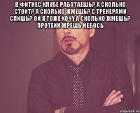 В фитнес клубе работаешь? а сколько стоит? а сколько жмешь? с тренерами спишь? ой я тоже хочу а сколько жмешь? протеин жрешь небось 