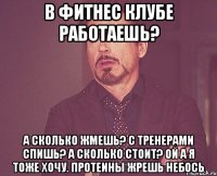 В фитнес клубе работаешь? а сколько жмешь? с тренерами спишь? а сколько стоит? ой а я тоже хочу. протеины жрешь небось