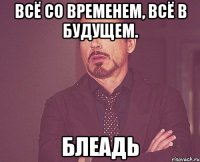 ВСЁ со временем, всё в будущем. БЛЕАДЬ