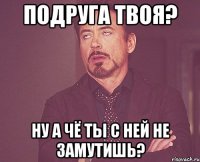 Подруга твоя? Ну а чё ты с ней не замутишь?