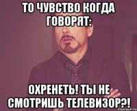 То чувство когда говорят: Охренеть! Ты не смотришь телевизор?!