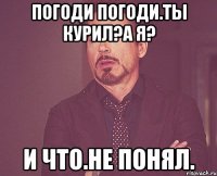 Погоди погоди.ты курил?а я? И что.не понял.