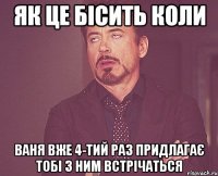 Як це бісить коли Ваня вже 4-тий раз придлагає тобі з ним встрічаться