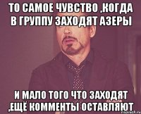 То самое чувство ,когда в группу заходят азеры и мало того что заходят ,ещё комменты оставляют