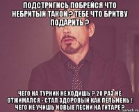 Подстригись Побрейся Что небритый такой ? Тебе что бритву подарить ? Чего на турник не ходишь ? 20 раз не отжимался - стал здоровый как пельмень ! Чего не учишь новые песни на гитаре ?