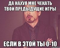 ДА НАХУЯ МНЕ ЧЕКАТЬ ТВОИ ПРЕДЫДУЩИЕ ИГРЫ ЕСЛИ В ЭТОЙ ТЫ 0-10