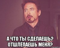  А что ты сделаешь? Отшлёпаешь меня?